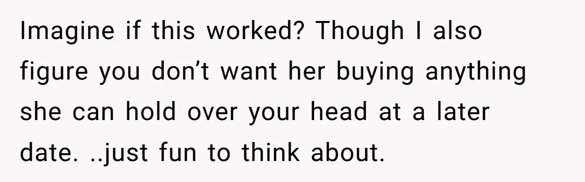 Imagine if this worked? Though I also figure you don’t want her buying anything she can hold over your head at a later date. ..just fun to think about.