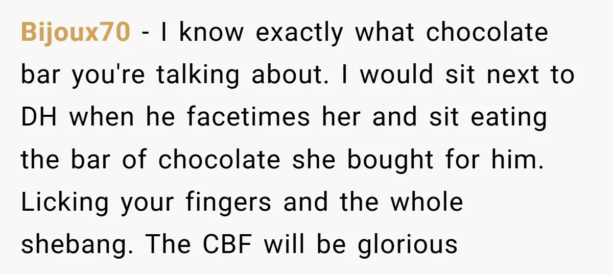 Bijoux70 − I know exactly what chocolate bar you're talking about. I would sit next to DH when he facetimes her and sit eating the bar of chocolate she bought...