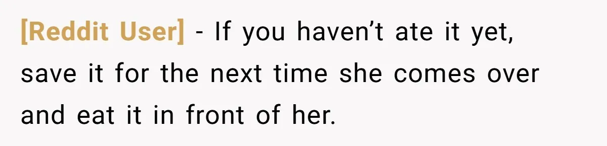 [Reddit User] − If you haven’t ate it yet, save it for the next time she comes over and eat it in front of her.
