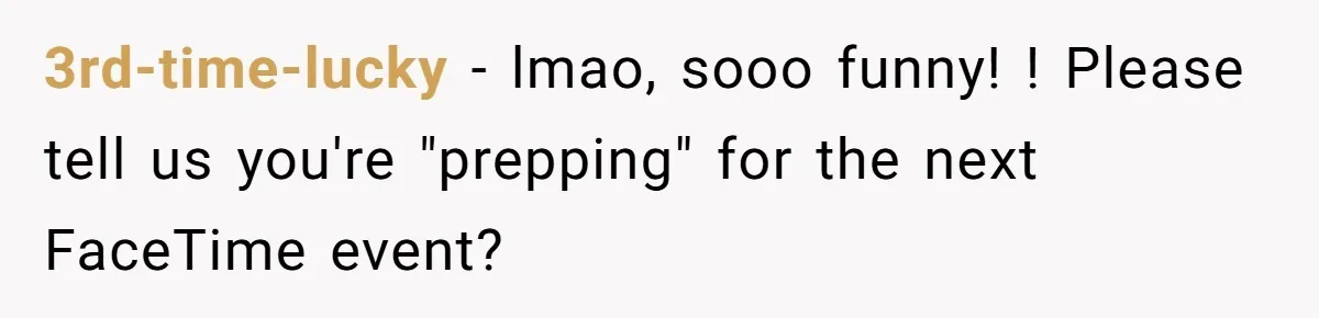 3rd-time-lucky − lmao, sooo funny! ! Please tell us you're "prepping" for the next FaceTime event?