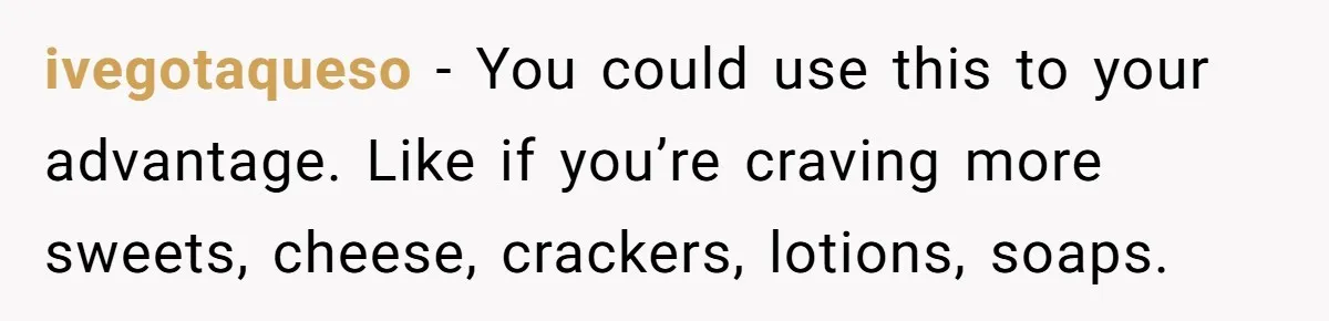ivegotaqueso − You could use this to your advantage. Like if you’re craving more sweets, cheese, crackers, lotions, soaps.