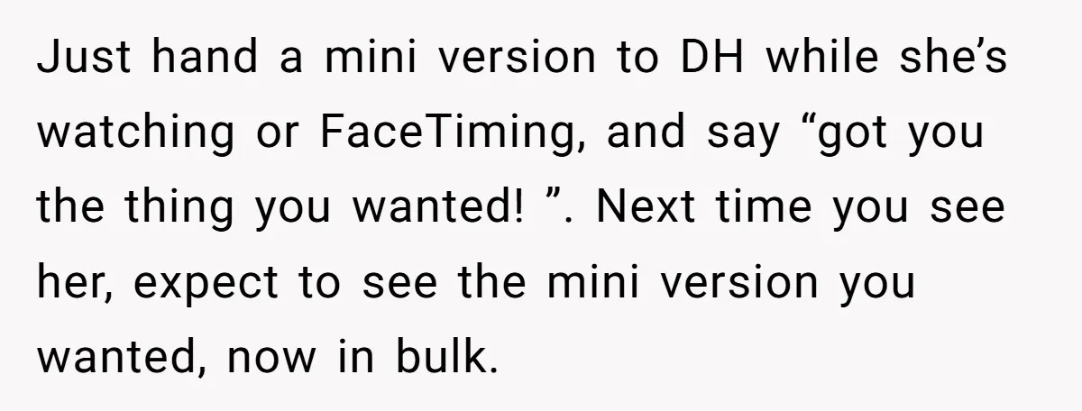 Just hand a mini version to DH while she’s watching or FaceTiming, and say “got you the thing you wanted! ”. Next time you see her, expect to see the...