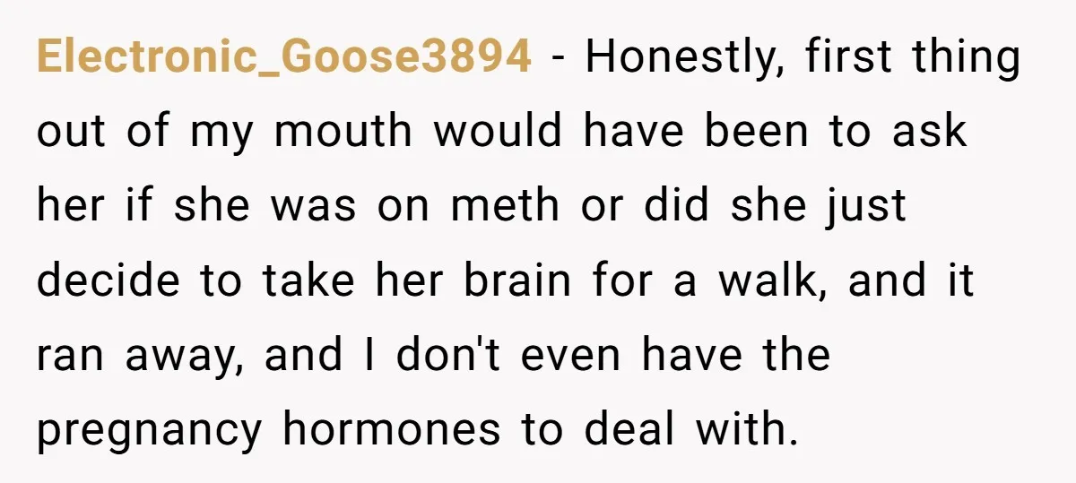 Electronic_Goose3894 − Honestly, first thing out of my mouth would have been to ask her if she was on meth or did she just decide to take her brain for...