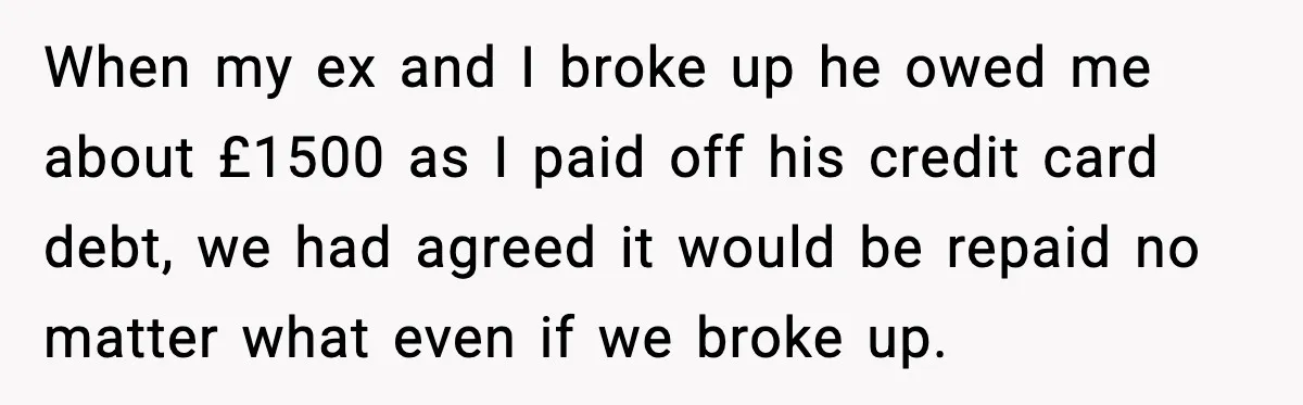 When my ex and I broke up he owed me about £1500 as I paid off his credit card debt, we had agreed it would be repaid no matter what...