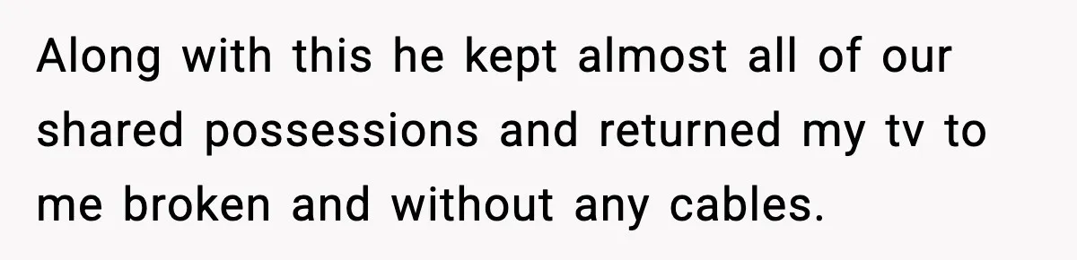 Along with this he kept almost all of our shared possessions and returned my tv to me broken and without any cables.