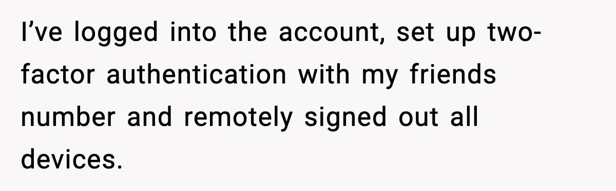 I’ve logged into the account, set up two-factor authentication with my friends number and remotely signed out all devices.