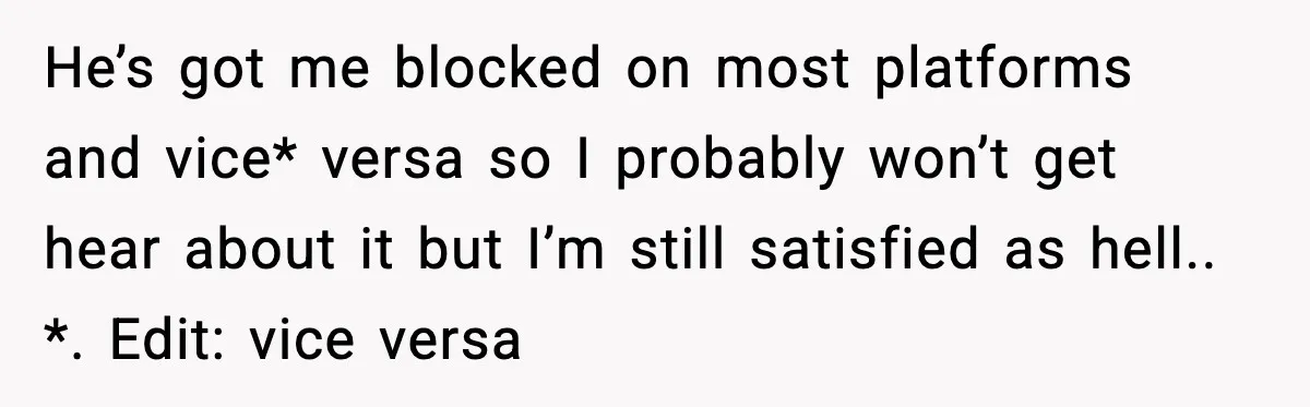 He’s got me blocked on most platforms and vice* versa so I probably won’t get hear about it but I’m still satisfied as hell.. *. Edit: vice versa