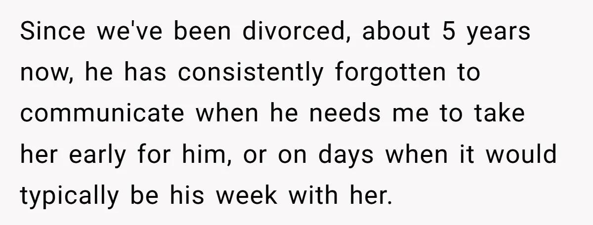Since we've been divorced, about 5 years now, he has consistently forgotten to communicate when he needs me to take her early for him, or on days when it would...