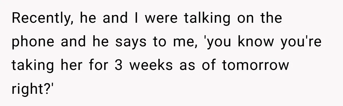 Recently, he and I were talking on the phone and he says to me, 'you know you're taking her for 3 weeks as of tomorrow right?'