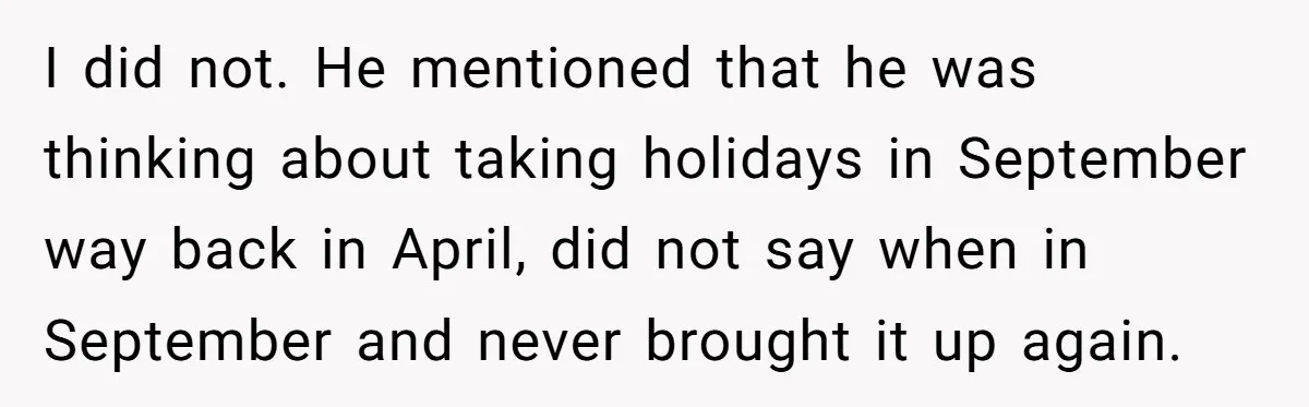 I did not. He mentioned that he was thinking about taking holidays in September way back in April, did not say when in September and never brought it up again.