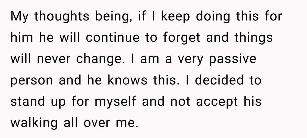 My thoughts being, if I keep doing this for him he will continue to forget and things will never change. I am a very passive person and he knows this....