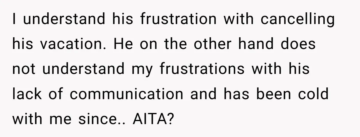 I understand his frustration with cancelling his vacation. He on the other hand does not understand my frustrations with his lack of communication and has been cold with me since.....