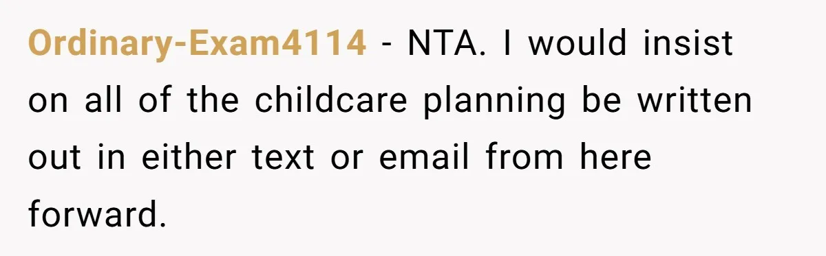 Ordinary-Exam4114 − NTA. I would insist on all of the childcare planning be written out in either text or email from here forward.
