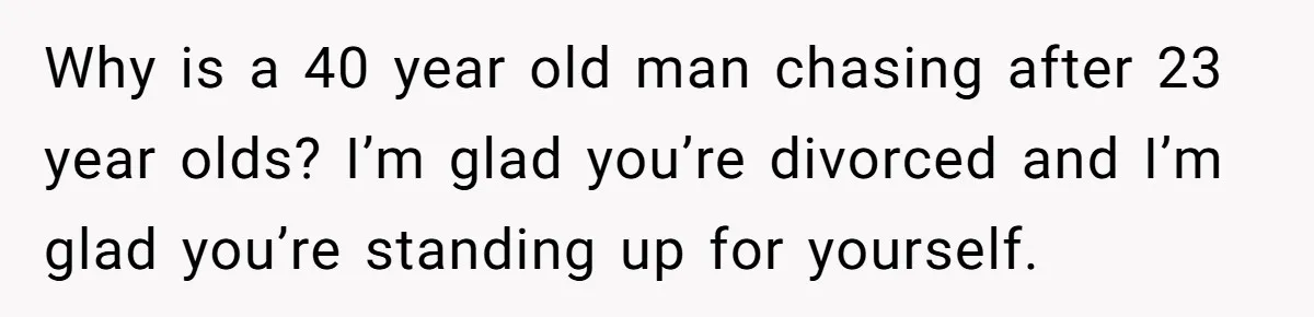 Why is a 40 year old man chasing after 23 year olds? I’m glad you’re divorced and I’m glad you’re standing up for yourself.