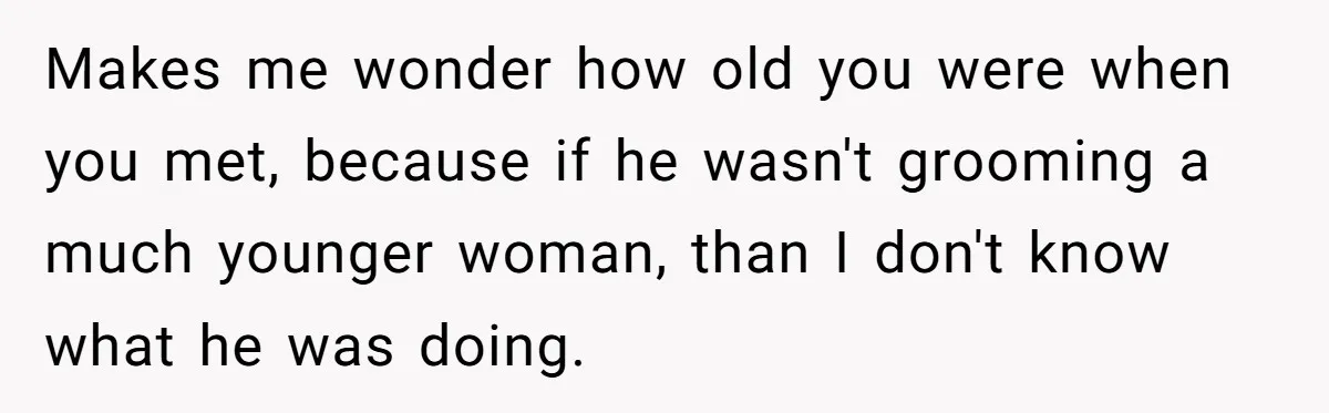 Makes me wonder how old you were when you met, because if he wasn't grooming a much younger woman, than I don't know what he was doing.