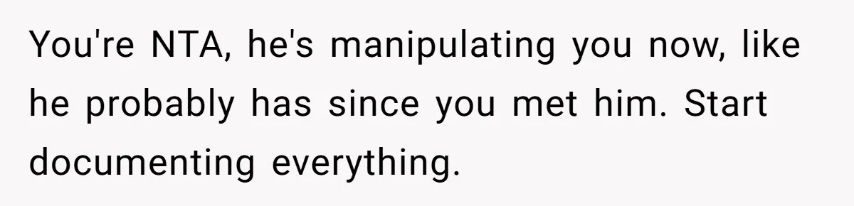 You're NTA, he's manipulating you now, like he probably has since you met him. Start documenting everything.