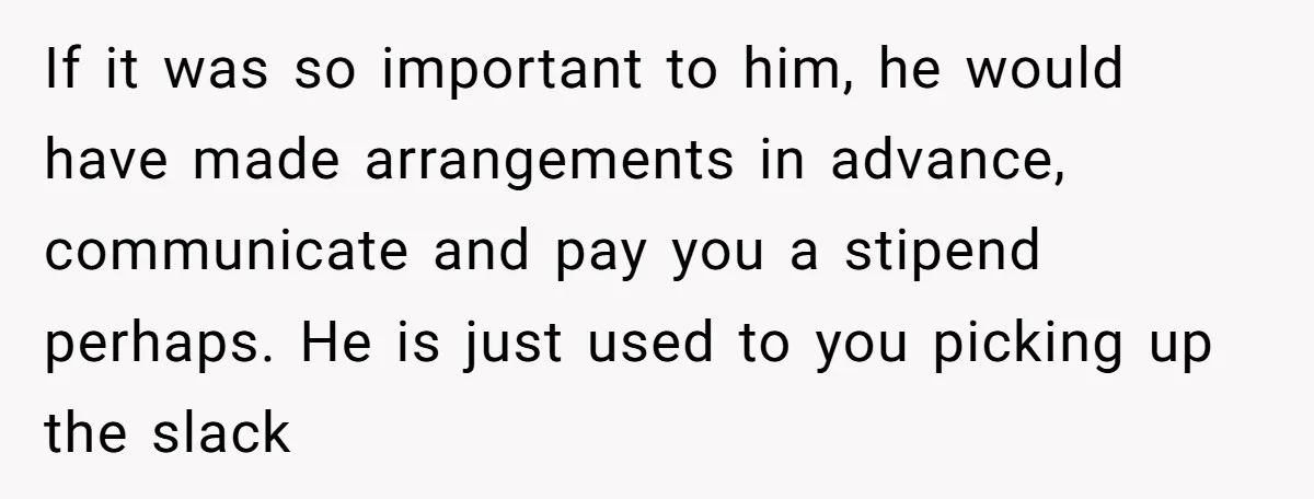 If it was so important to him, he would have made arrangements in advance, communicate and pay you a stipend perhaps. He is just used to you picking up the...