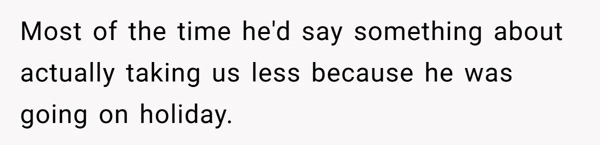 Most of the time he'd say something about actually taking us less because he was going on holiday.
