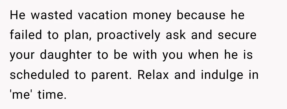 He wasted vacation money because he failed to plan, proactively ask and secure your daughter to be with you when he is scheduled to parent. Relax and indulge in 'me'...
