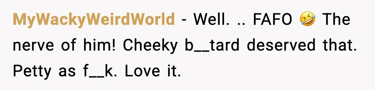 MyWackyWeirdWorld - Well. .. FAFO 🤣 The nerve of him! Cheeky b__tard deserved that. Petty as f__k. Love it.