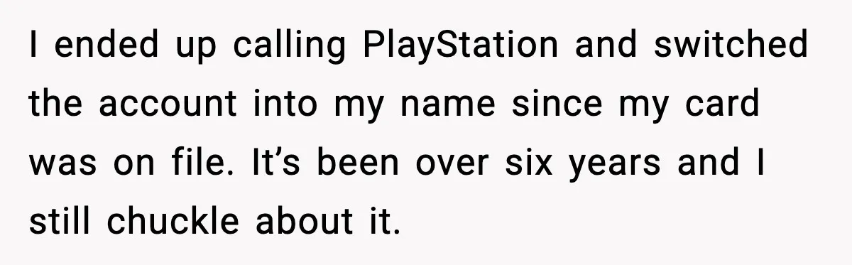 I ended up calling PlayStation and switched the account into my name since my card was on file. It’s been over six years and I still chuckle about it.