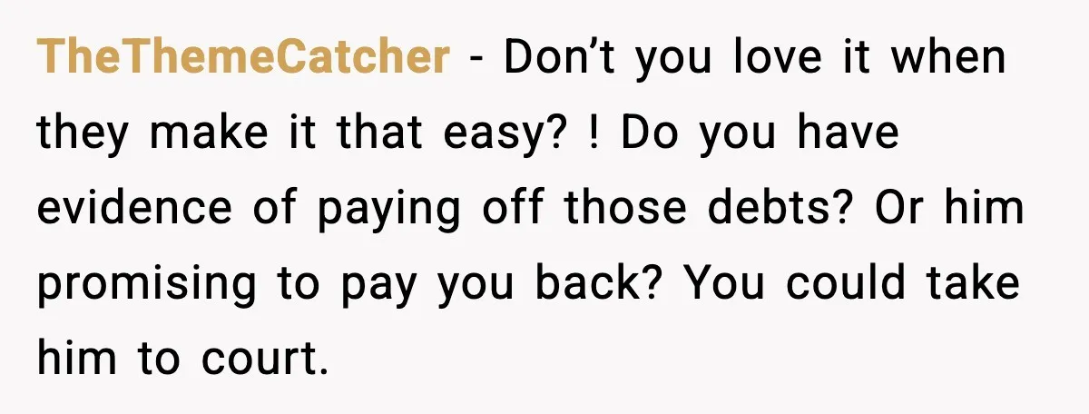 TheThemeCatcher - Don’t you love it when they make it that easy? ! Do you have evidence of paying off those debts? Or him promising to pay you back? You...