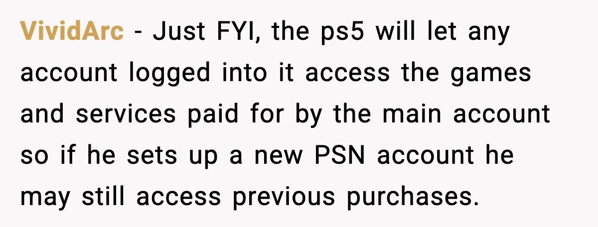 VividArc - Just FYI, the ps5 will let any account logged into it access the games and services paid for by the main account so if he sets up a...