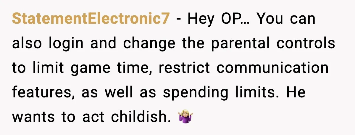 StatementElectronic7 - Hey OP… You can also login and change the parental controls to limit game time, restrict communication features, as well as spending limits. He wants to act childish....