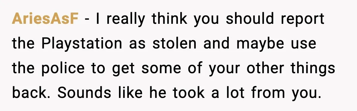 AriesAsF - I really think you should report the Playstation as stolen and maybe use the police to get some of your other things back. Sounds like he took a...