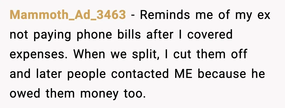 Mammoth_Ad_3463 - Reminds me of my ex not paying phone bills after I covered expenses. When we split, I cut them off and later people contacted ME because he owed...