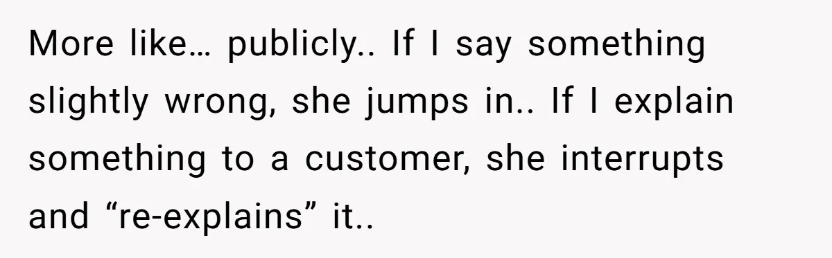 More like… publicly.. If I say something slightly wrong, she jumps in.. If I explain something to a customer, she interrupts and “re-explains” it..
