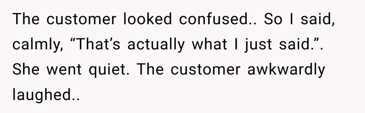 The customer looked confused.. So I said, calmly, “That’s actually what I just said.”. She went quiet. The customer awkwardly laughed..