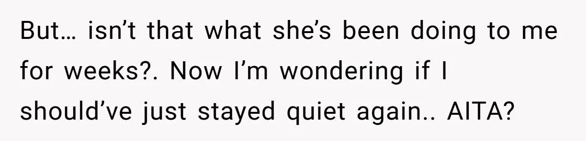 But… isn’t that what she’s been doing to me for weeks?. Now I’m wondering if I should’ve just stayed quiet again.. AITA?