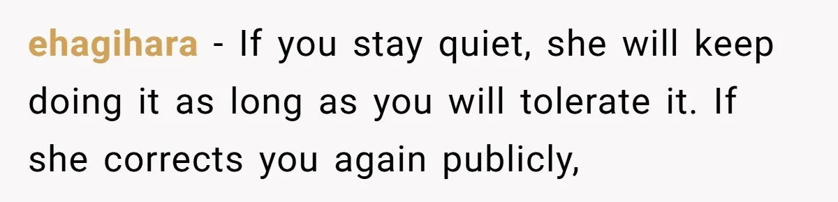 ehagihara − If you stay quiet, she will keep doing it as long as you will tolerate it. If she corrects you again publicly,