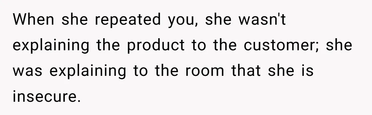 When she repeated you, she wasn't explaining the product to the customer; she was explaining to the room that she is insecure.