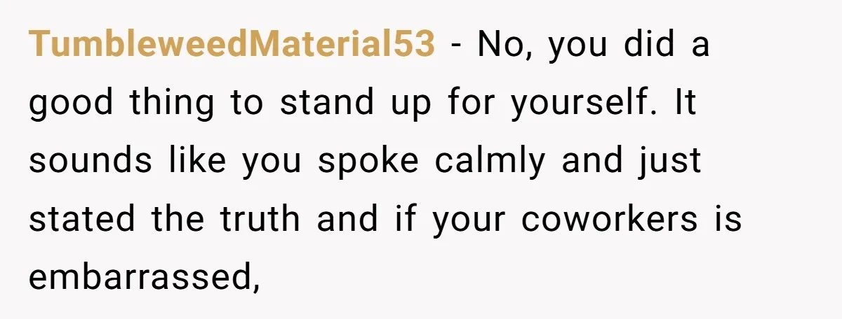 TumbleweedMaterial53 − No, you did a good thing to stand up for yourself. It sounds like you spoke calmly and just stated the truth and if your coworkers is embarrassed,