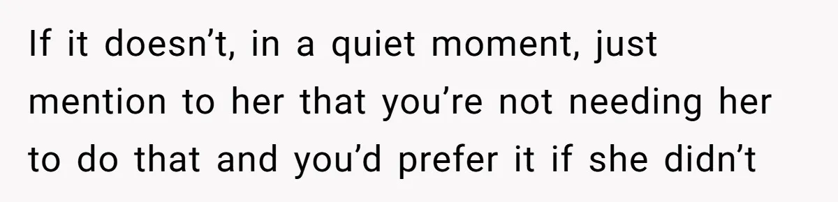 If it doesn’t, in a quiet moment, just mention to her that you’re not needing her to do that and you’d prefer it if she didn’t