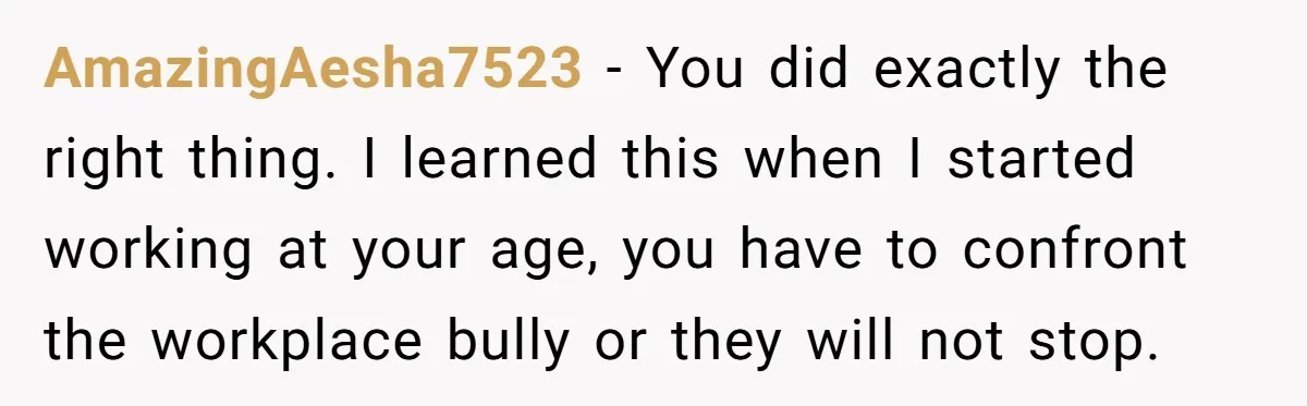 AmazingAesha7523 − You did exactly the right thing. I learned this when I started working at your age, you have to confront the workplace bully or they will not stop.
