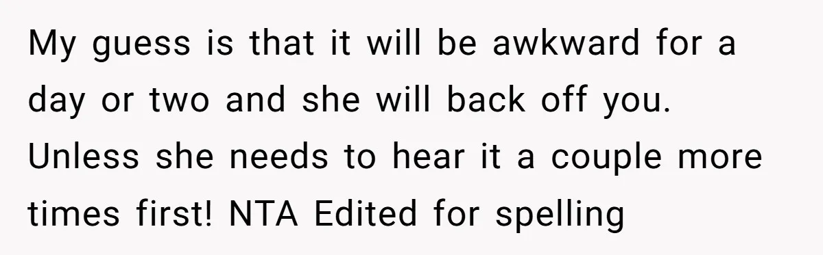 My guess is that it will be awkward for a day or two and she will back off you. Unless she needs to hear it a couple more times first!...