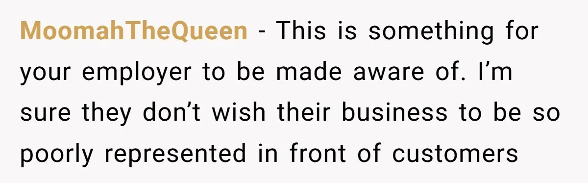 MoomahTheQueen − This is something for your employer to be made aware of. I’m sure they don’t wish their business to be so poorly represented in front of customers