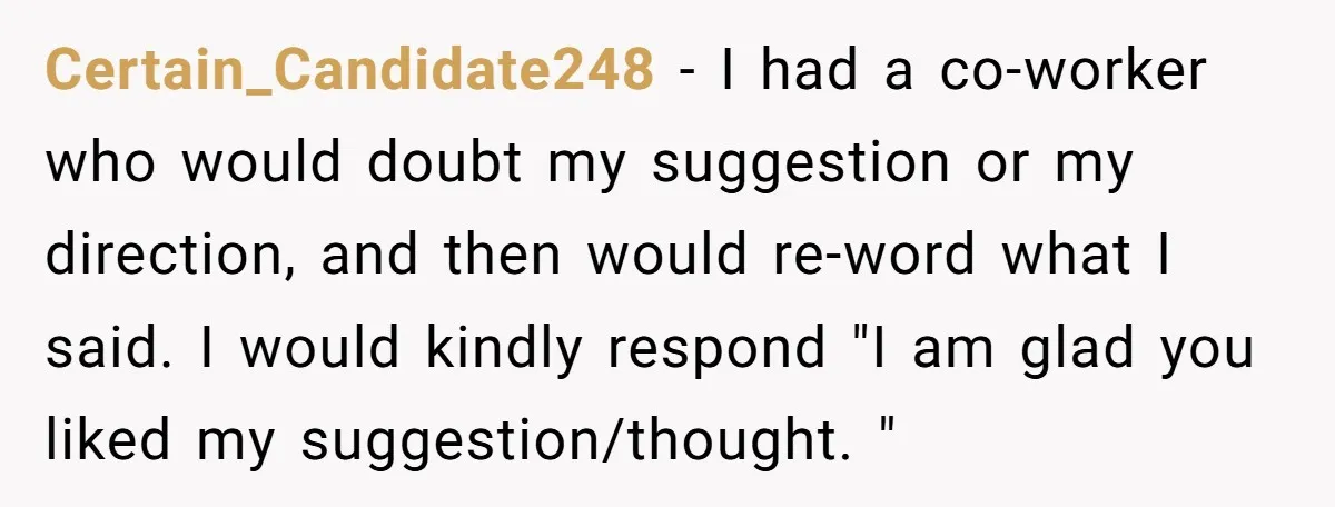 Certain_Candidate248 − I had a co-worker who would doubt my suggestion or my direction, and then would re-word what I said. I would kindly respond "I am glad you liked...
