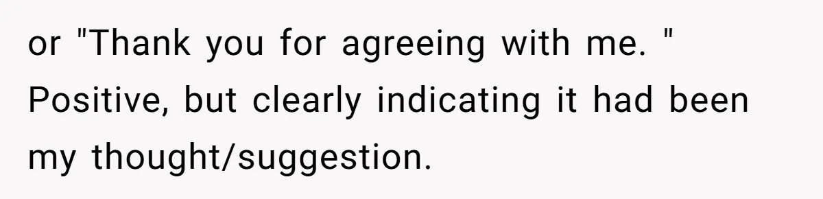 or "Thank you for agreeing with me. " Positive, but clearly indicating it had been my thought/suggestion.