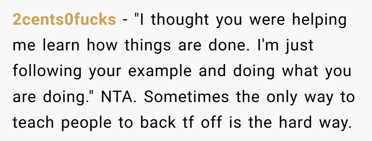 2cents0fucks − "I thought you were helping me learn how things are done. I'm just following your example and doing what you are doing." NTA. Sometimes the only way to...