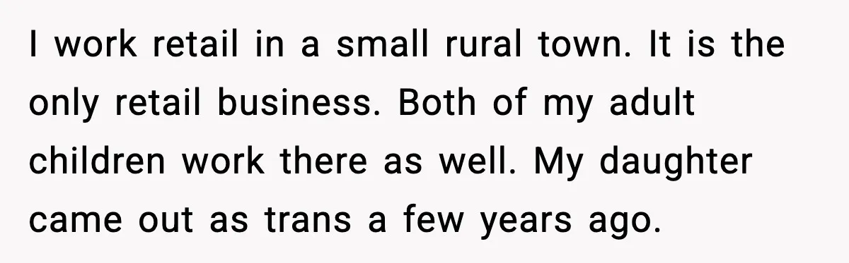 I work retail in a small rural town. It is the only retail business. Both of my adult children work there as well. My daughter came out as trans a...