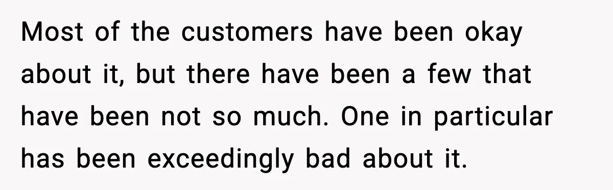 Most of the customers have been okay about it, but there have been a few that have been not so much. One in particular has been exceedingly bad about it.