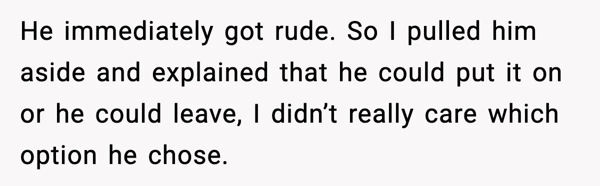 He immediately got rude. So I pulled him aside and explained that he could put it on or he could leave, I didn’t really care which option he chose.