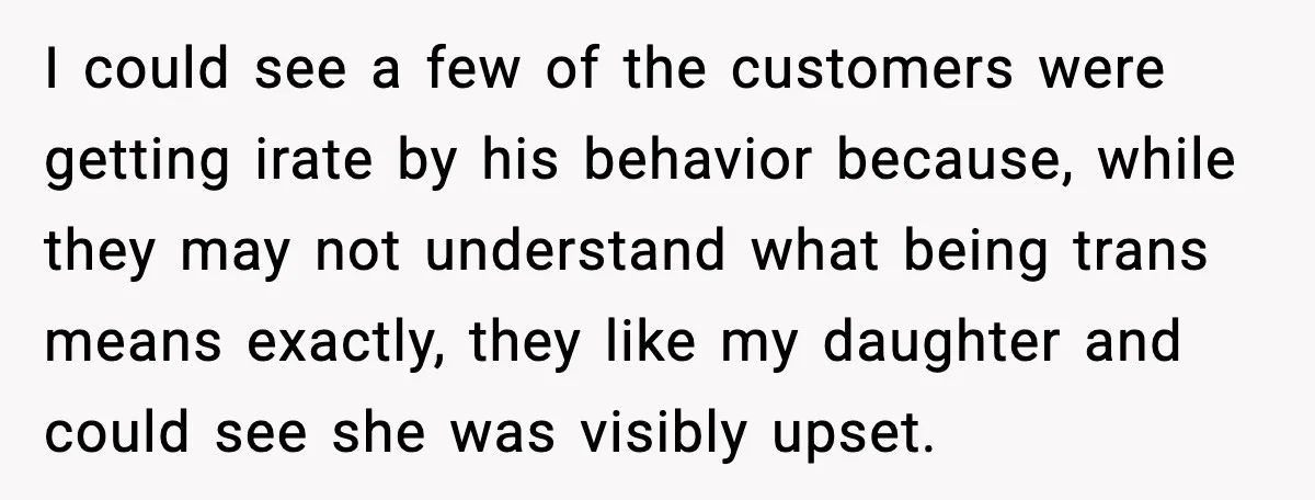 I could see a few of the customers were getting irate by his behavior because, while they may not understand what being trans means exactly, they like my daughter and...