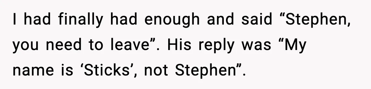 I had finally had enough and said “Stephen, you need to leave”. His reply was “My name is ‘Sticks’, not Stephen”.