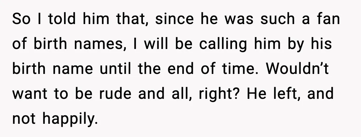 So I told him that, since he was such a fan of birth names, I will be calling him by his birth name until the end of time. Wouldn’t want...