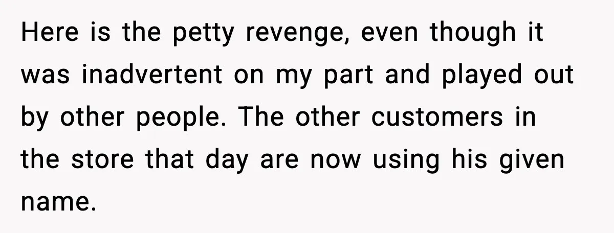 Here is the petty revenge, even though it was inadvertent on my part and played out by other people. The other customers in the store that day are now using...